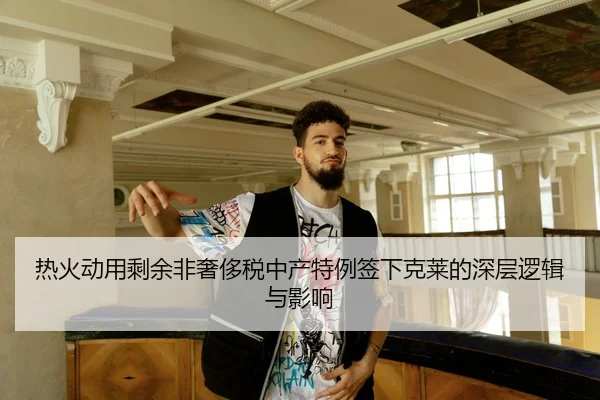 热火动用剩余非奢侈税中产特例签下克莱的深层逻辑与影响（XINGKONGSPORTS）