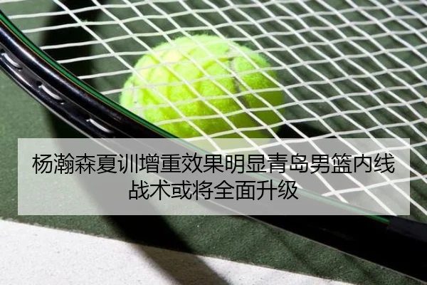 杨瀚森夏训增重效果明显青岛男篮内线战术或将全面升级（XINGKONGSPORTS）