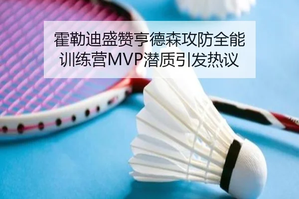 霍勒迪盛赞亨德森攻防全能 训练营MVP潜质引发热议 - XINGKONGSPORTS