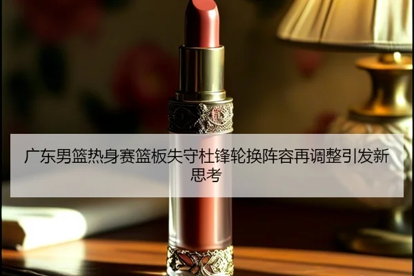 广东男篮热身赛篮板失守杜锋轮换阵容再调整引发新思考（XINGKONGSPORTS）